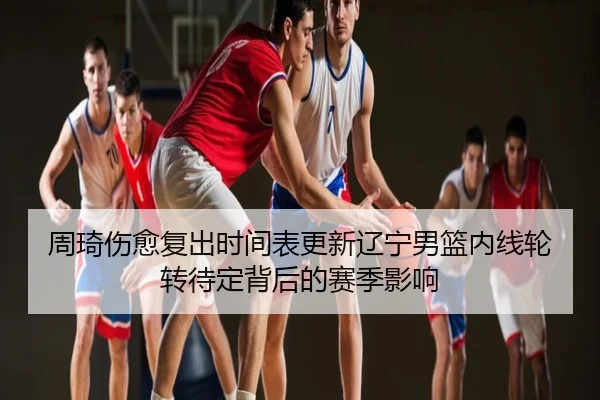 周琦伤愈复出时间表更新辽宁男篮内线轮转待定背后的赛季影响