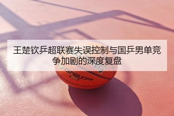 王楚钦乒超联赛失误控制与国乒男单竞争加剧的深度复盘