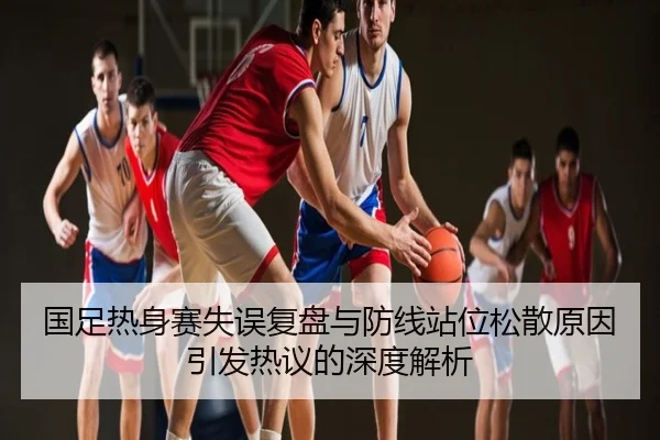 国足热身赛失误复盘与防线站位松散原因引发热议的深度解析
