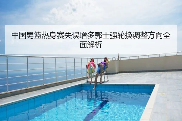中国男篮热身赛失误增多郭士强轮换调整方向全面解析