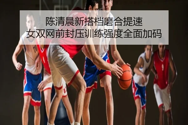陈清晨新搭档磨合提速 女双网前封压训练强度全面加码