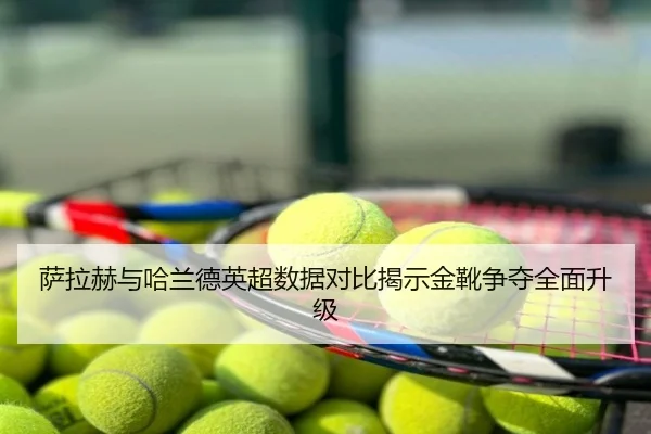 萨拉赫与哈兰德英超数据对比揭示金靴争夺全面升级
