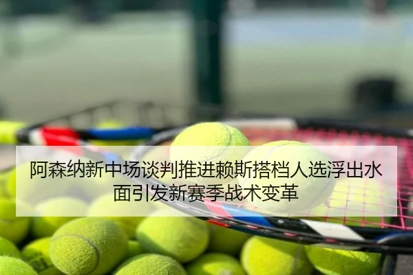 阿森纳新中场谈判推进赖斯搭档人选浮出水面引发新赛季战术变革