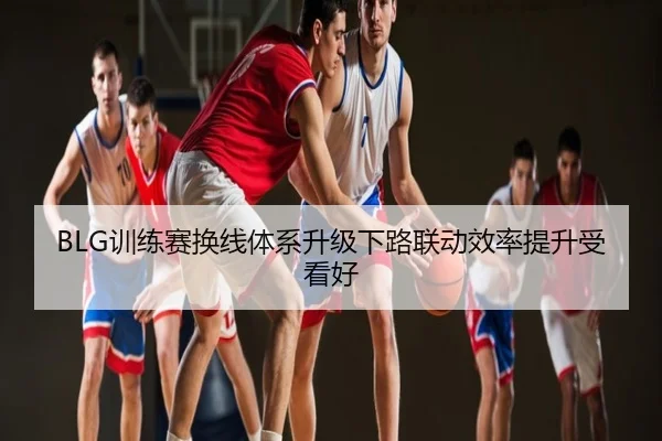 BLG训练赛换线体系升级下路联动效率提升受看好