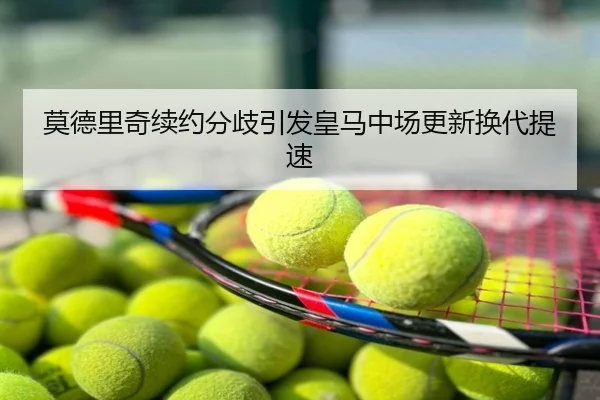 莫德里奇续约分歧引发皇马中场更新换代提速