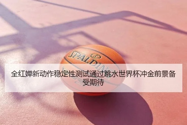 全红婵新动作稳定性测试通过跳水世界杯冲金前景备受期待