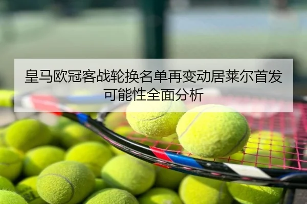皇马欧冠客战轮换名单再变动居莱尔首发可能性全面分析