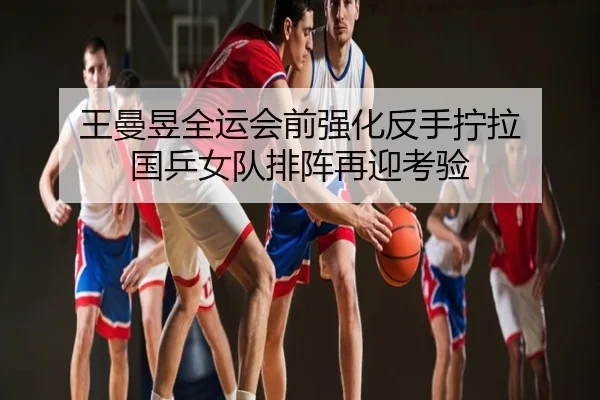 王曼昱全运会前强化反手拧拉 国乒女队排阵再迎考验