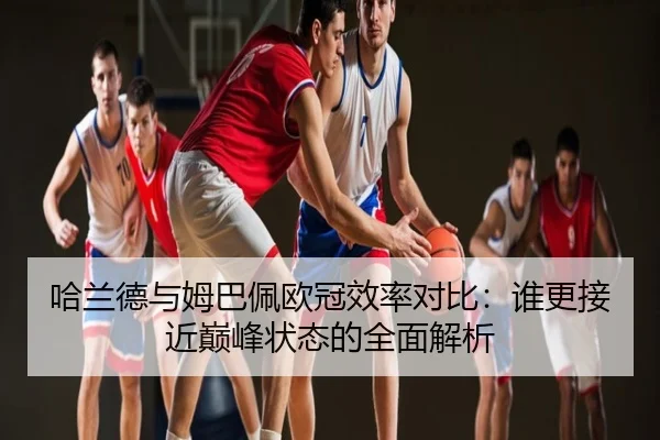 哈兰德与姆巴佩欧冠效率对比：谁更接近巅峰状态的全面解析